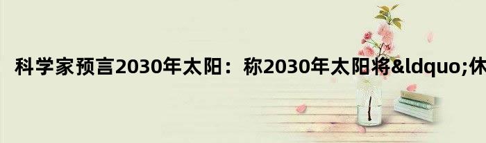 科学家预言2030年太阳：称2030年太阳将“休眠”？