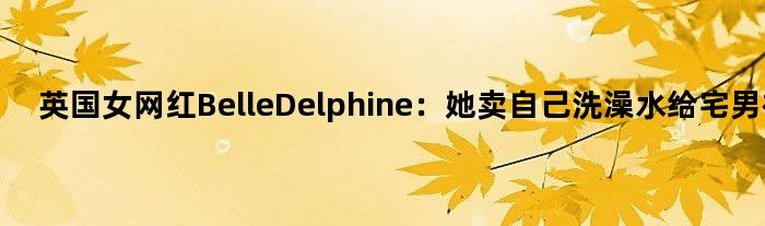 英国女网红Belle Delphine：她卖自己洗澡水给宅男被封杀