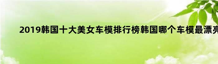 2019韩国十大美女车模排行榜 韩国哪个车模最漂亮?