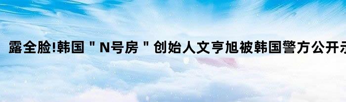 露全脸!韩国＂N号房＂创始人文亨旭被韩国警方公开示众