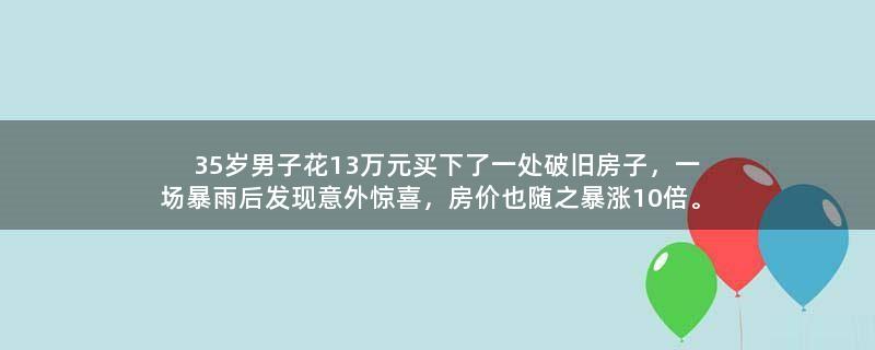 35岁男子花13万元买下了一处破旧房子，一场暴雨后发现意外惊喜，房价也随之暴涨10倍。