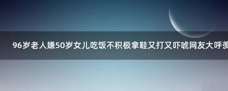 96岁老人嫌50岁女儿吃饭不积极拿鞋又打又吓唬 网友大呼羡慕