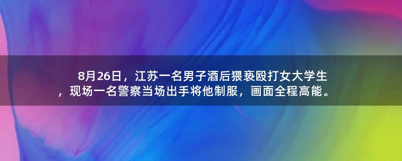 8月26日，江苏一名男子酒后猥亵殴打女大学生，现场一名警察当场出手将他制服，画面全程高能。