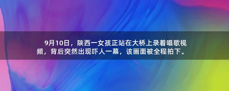 9月10日，陕西一女孩正站在大桥上录着唱歌视频，背后突然出现吓人一幕，该画面被全程拍下。