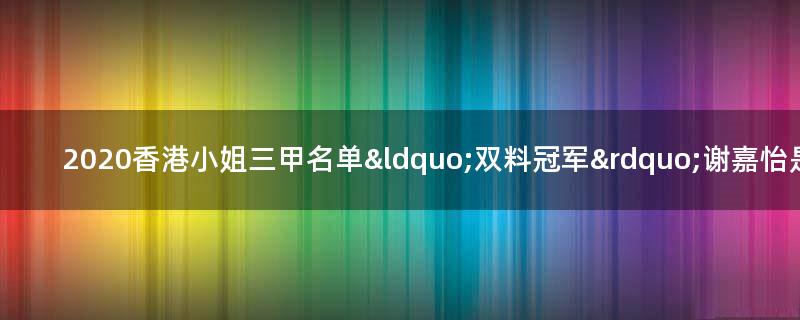 2020香港小姐三甲名单 “双料冠军”谢嘉怡是混血儿