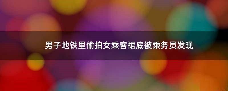 男子地铁里偷拍女乘客裙底被乘务员发现