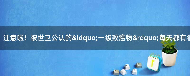 注意啦！被世卫公认的“一级致癌物” 每天都有很多人在吃