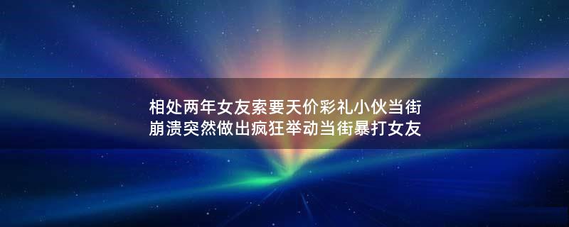 相处两年女友索要天价彩礼 小伙当街崩溃突然做出疯狂举动 当街暴打女友