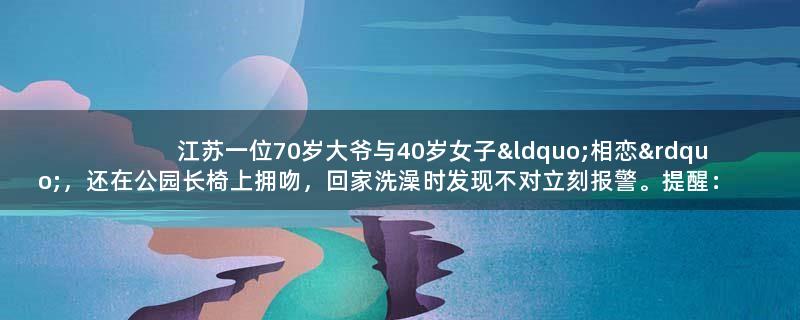 江苏一位70岁大爷与40岁女子“相恋”，还在公园长椅上拥吻，回家洗澡时发现不对立刻报警。提醒：