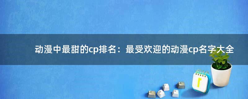 动漫中最甜的cp排名：最受欢迎的动漫cp名字大全