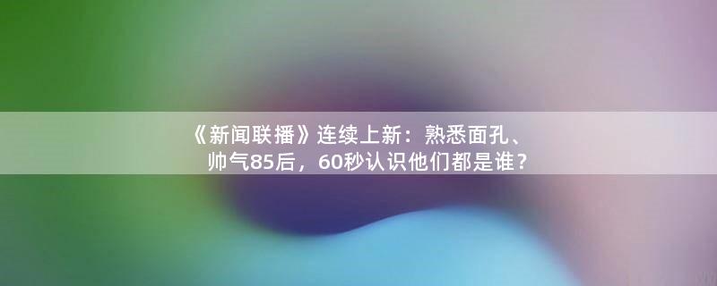 《新闻联播》连续上新：熟悉面孔、帅气85后，60秒认识他们都是谁？