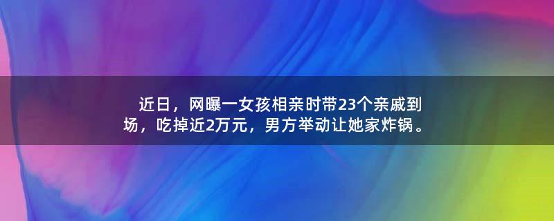 近日，网曝一女孩相亲时带23个亲戚到场，吃掉近2万元，男方举动让她家炸锅。