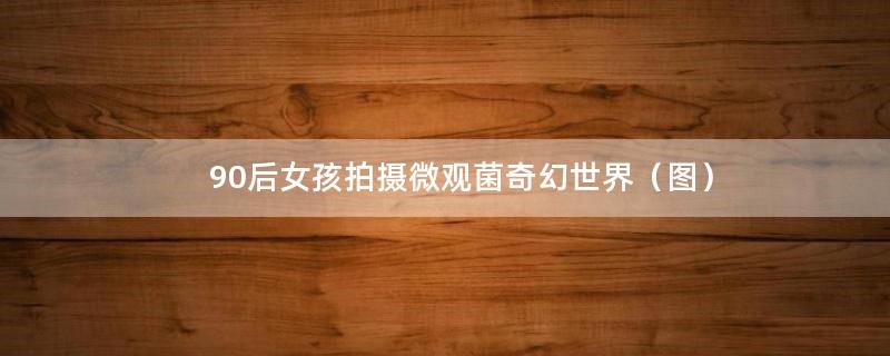 90后女孩拍摄微观菌奇幻世界（图）