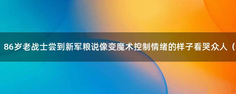 86岁老战士尝到新军粮说像变魔术 控制情绪的样子看哭众人（图）
