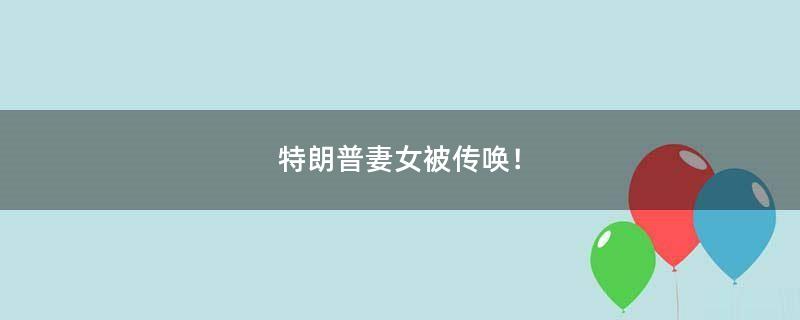 特朗普妻女被传唤！