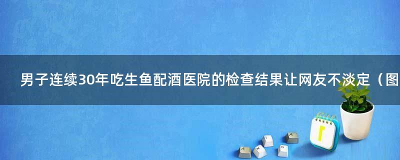 男子连续30年吃生鱼配酒 医院的检查结果让网友不淡定（图）