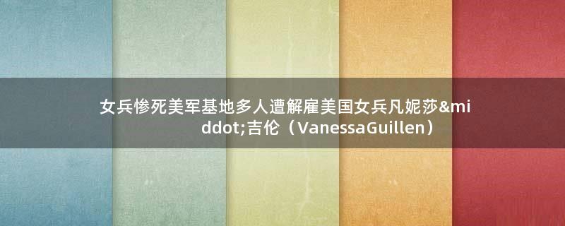 女兵惨死 美军基地多人遭解雇 美国女兵凡妮莎·吉伦（Vanessa Guillen）