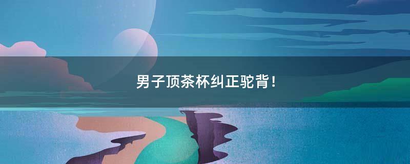 男子顶茶杯纠正驼背！
