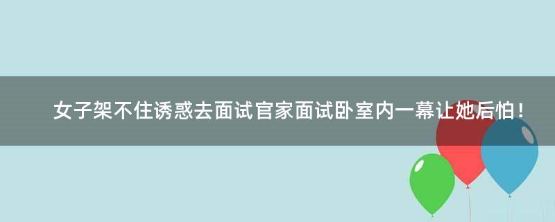 女子架不住诱惑去面试官家面试 卧室内一幕让她后怕！