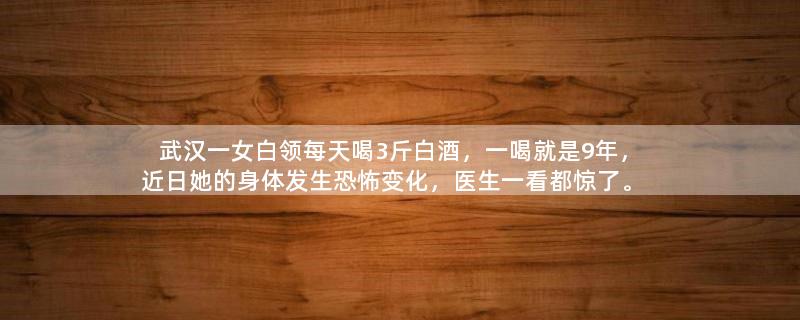 武汉一女白领每天喝3斤白酒，一喝就是9年，近日她的身体发生恐怖变化，医生一看都惊了。