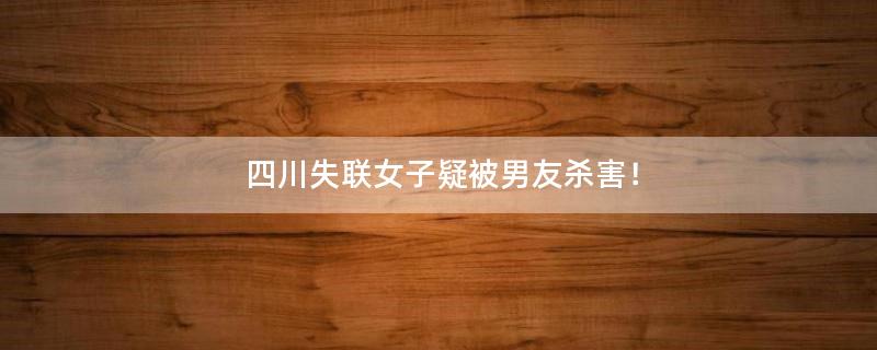 四川失联女子疑被男友杀害！