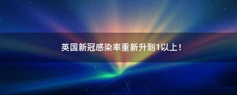 英国新冠感染率重新升到1以上！