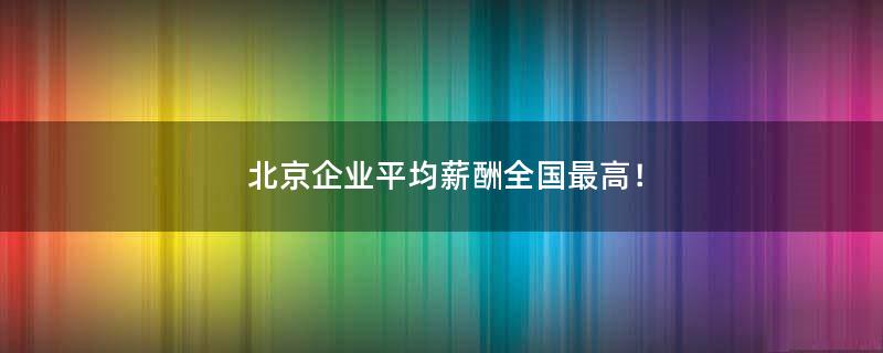 北京企业平均薪酬全国最高！