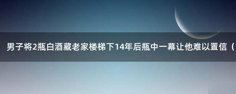 男子将2瓶白酒藏老家楼梯下 14年后瓶中一幕让他难以置信（图）