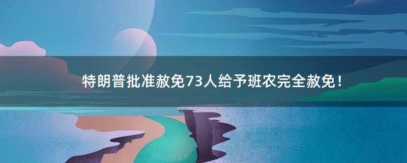 特朗普批准赦免73人 给予班农完全赦免！