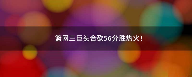 篮网三巨头合砍56分胜热火！