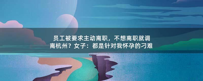 员工被要求主动离职，不想离职就调离杭州？女子：都是针对我怀孕的刁难 