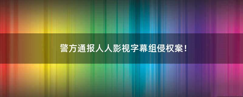 警方通报人人影视字幕组侵权案！