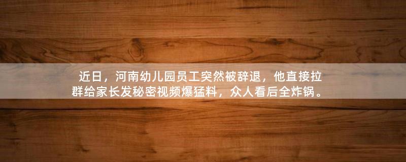近日，河南幼儿园员工突然被辞退，他直接拉群给家长发秘密视频爆猛料，众人看后全炸锅。