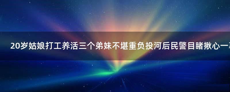 20岁姑娘打工养活三个弟妹不堪重负 投河后民警目睹揪心一幕!