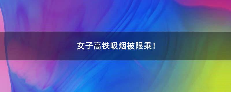 女子高铁吸烟被限乘！
