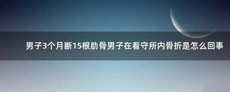 男子3个月断15根肋骨 男子在看守所内骨折是怎么回事