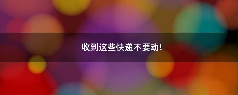 收到这些快递不要动!