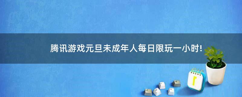 腾讯游戏元旦未成年人每日限玩一小时!