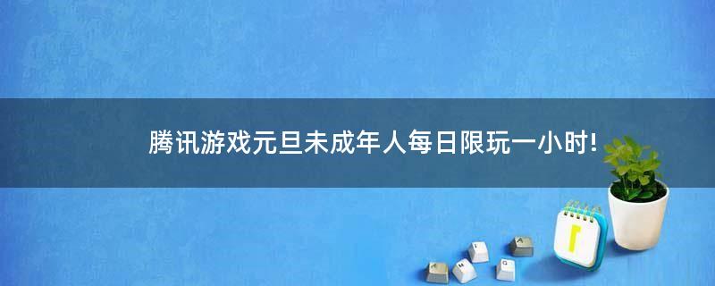 腾讯游戏元旦未成年人每日限玩一小时!