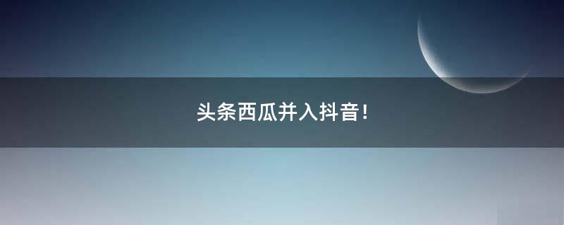 头条西瓜并入抖音！