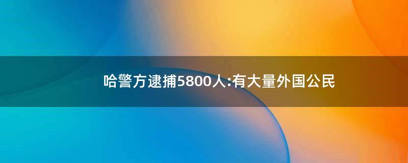 哈警方逮捕5800人:有大量外国公民