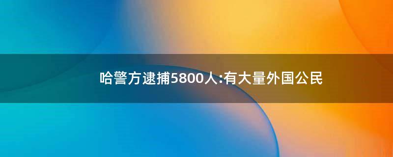 哈警方逮捕5800人:有大量外国公民