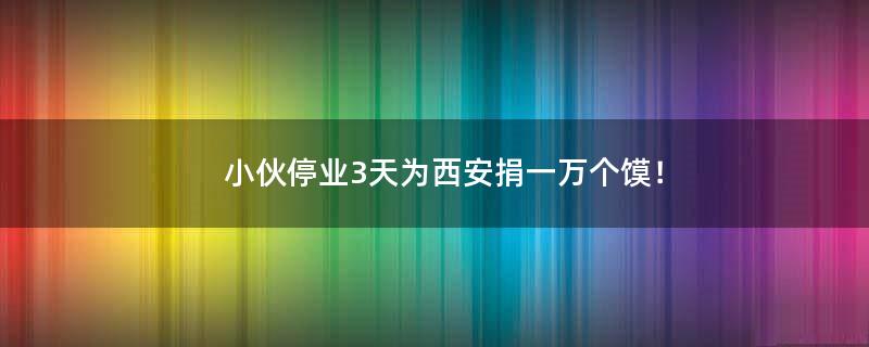 小伙停业3天为西安捐一万个馍！