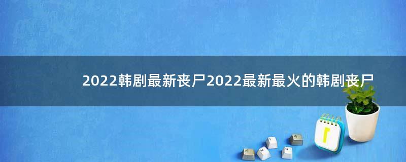 2022韩剧最新丧尸 2022最新最火的韩剧丧尸