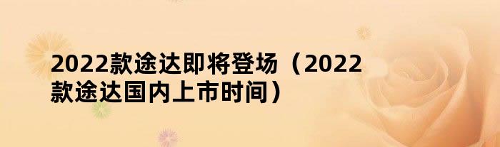 2022款途达即将登场（2022款途达国内上市时间）