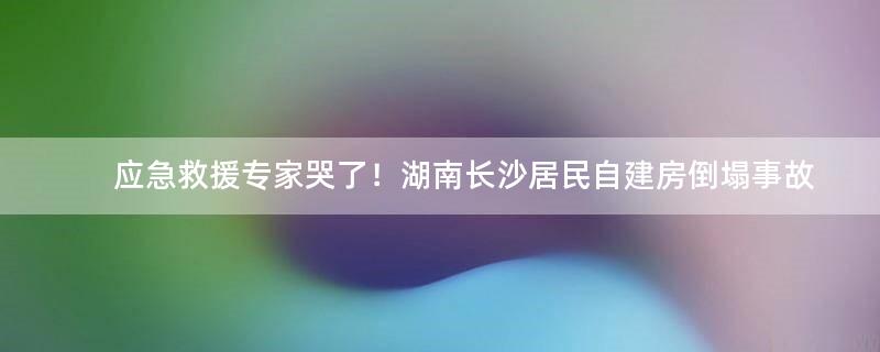 应急救援专家哭了！湖南长沙居民自建房倒塌事故