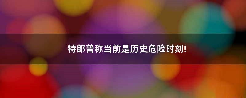 特郎普称当前是历史危险时刻!