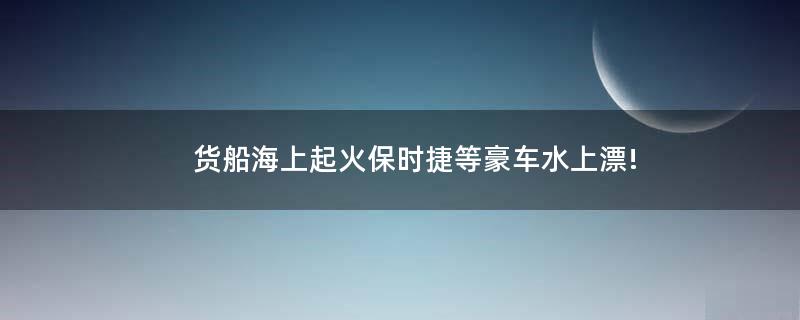 货船海上起火 保时捷等豪车水上漂!