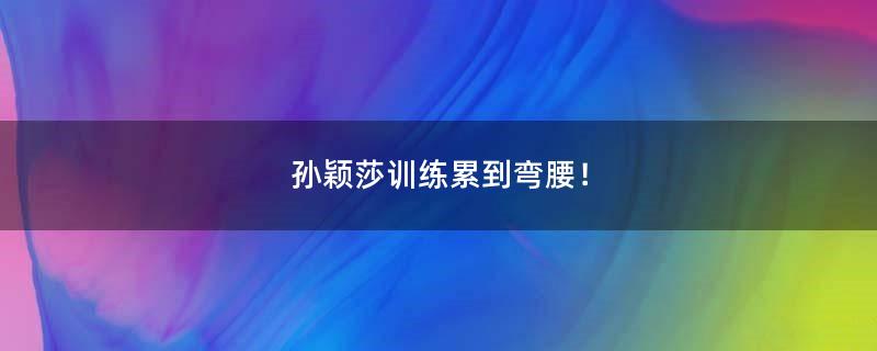 孙颖莎训练累到弯腰！