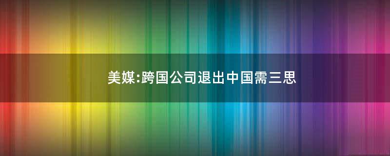 美媒:跨国公司退出中国需三思?